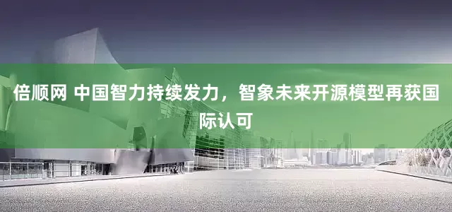 倍顺网 中国智力持续发力，智象未来开源模型再获国际认可