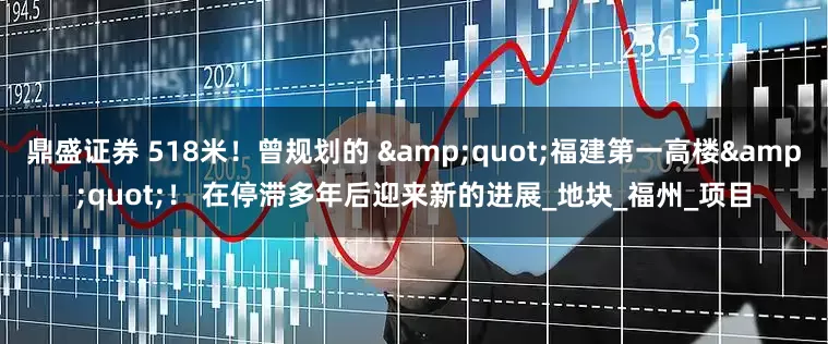 鼎盛证券 518米！曾规划的 &quot;福建第一高楼&quot;！ 在停滞多年后迎来新的进展_地块_福州_项目
