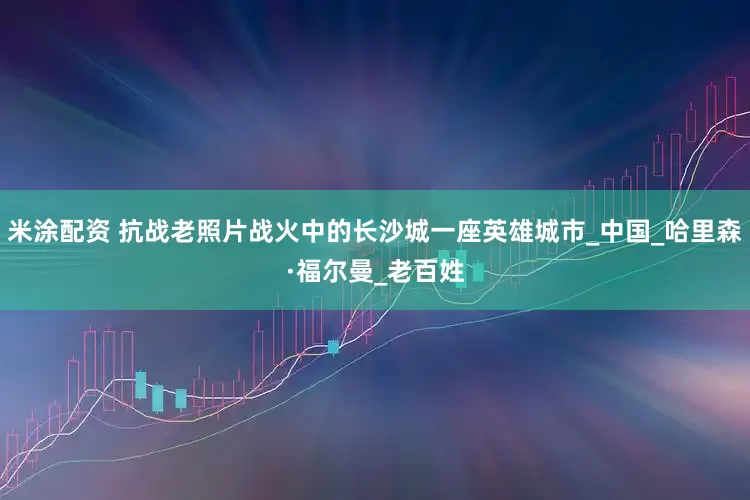 米涂配资 抗战老照片战火中的长沙城一座英雄城市_中国_哈里森·福尔曼_老百姓