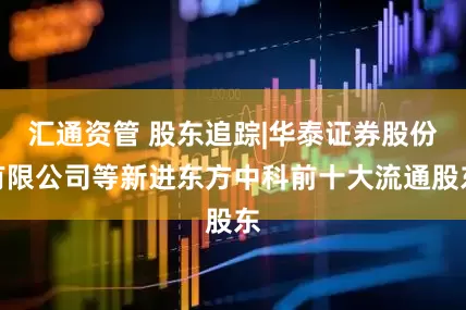 汇通资管 股东追踪|华泰证券股份有限公司等新进东方中科前十大流通股东