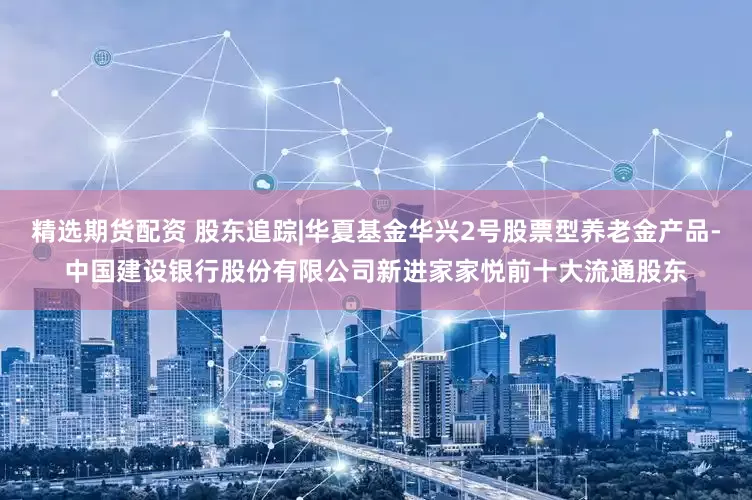 精选期货配资 股东追踪|华夏基金华兴2号股票型养老金产品-中国建设银行股份有限公司新进家家悦前十大流通股东