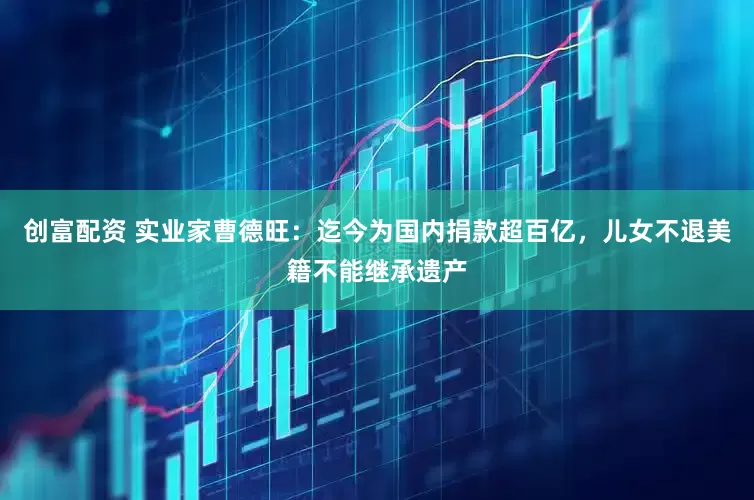 创富配资 实业家曹德旺：迄今为国内捐款超百亿，儿女不退美籍不能继承遗产
