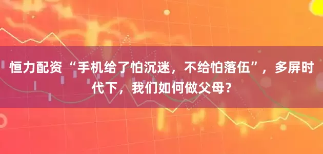 恒力配资 “手机给了怕沉迷，不给怕落伍”，多屏时代下，我们如何做父母？