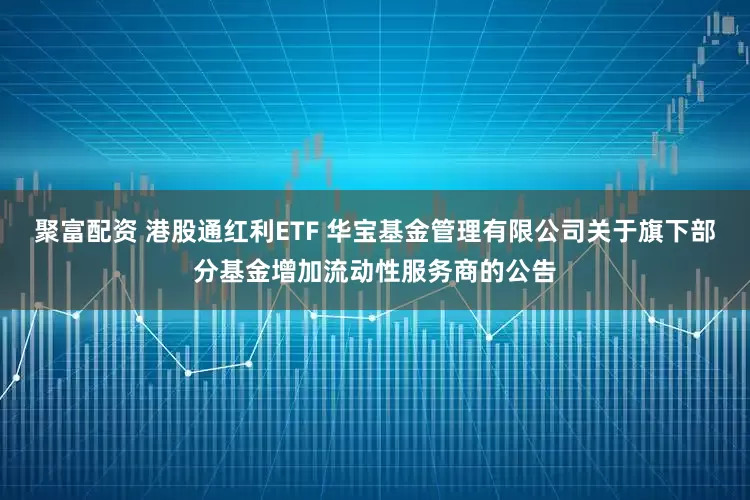 聚富配资 港股通红利ETF 华宝基金管理有限公司关于旗下部分基金增加流动性服务商的公告