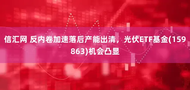 信汇网 反内卷加速落后产能出清，光伏ETF基金(159863)机会凸显