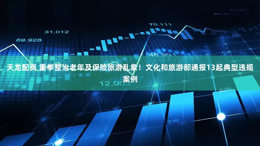 天龙配资 重拳整治老年及保险旅游乱象！文化和旅游部通报13起典型违规案例