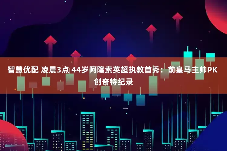 智慧优配 凌晨3点 44岁阿隆索英超执教首秀：前皇马主帅PK 创奇特纪录