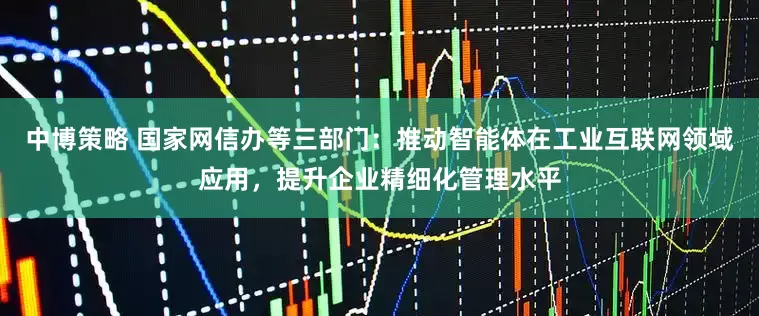 中博策略 国家网信办等三部门：推动智能体在工业互联网领域应用，提升企业精细化管理水平